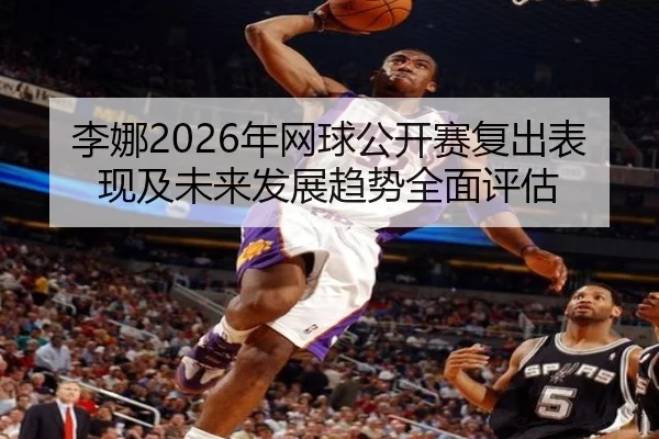 李娜2026年网球公开赛复出表现及未来发展趋势全面评估